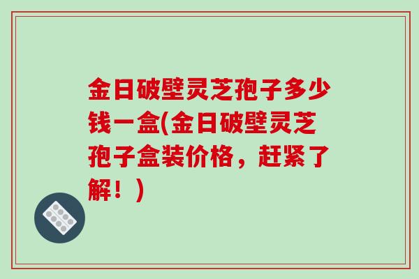 金日破壁灵芝孢子多少钱一盒(金日破壁灵芝孢子盒装价格，赶紧了解！)