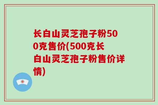 长白山灵芝孢子粉500克售价(500克长白山灵芝孢子粉售价详情)