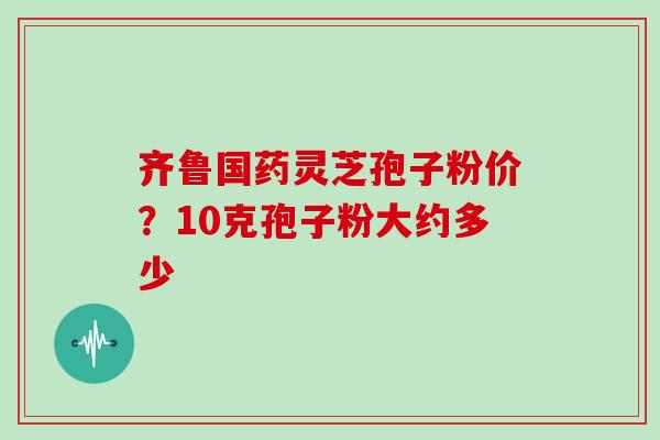 齐鲁国药灵芝孢子粉价？10克孢子粉大约多少