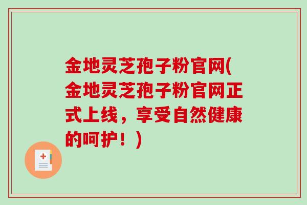 金地灵芝孢子粉官网(金地灵芝孢子粉官网正式上线，享受自然健康的呵护！)