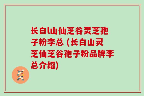 长白l山仙芝谷灵芝孢子粉李总 (长白山灵芝仙芝谷孢子粉品牌李总介绍)