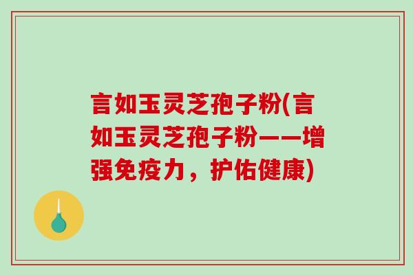 言如玉灵芝孢子粉(言如玉灵芝孢子粉——增强免疫力，护佑健康)
