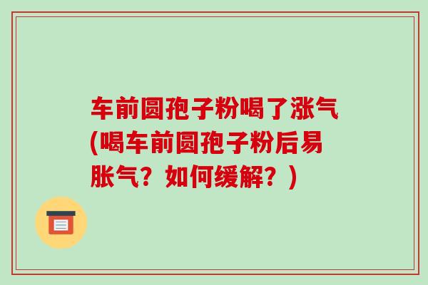 车前圆孢子粉喝了涨气(喝车前圆孢子粉后易胀气？如何缓解？)