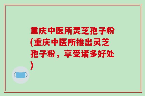 重庆中医所灵芝孢子粉(重庆中医所推出灵芝孢子粉，享受诸多好处)