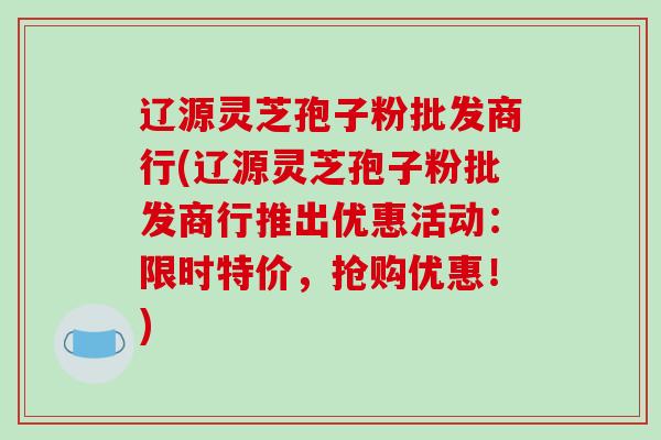 辽源灵芝孢子粉批发商行(辽源灵芝孢子粉批发商行推出优惠活动：限时特价，抢购优惠！)