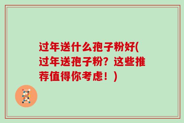 过年送什么孢子粉好(过年送孢子粉？这些推荐值得你考虑！)