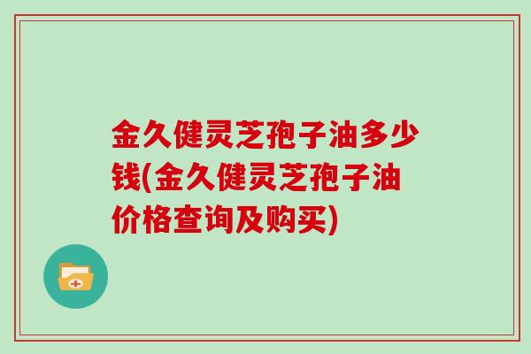 金久健灵芝孢子油多少钱(金久健灵芝孢子油价格查询及购买)