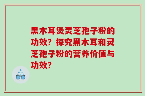 黑木耳煲灵芝孢子粉的功效？探究黑木耳和灵芝孢子粉的营养价值与功效？