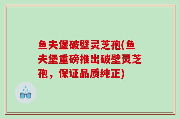 鱼夫堡破壁灵芝孢(鱼夫堡重磅推出破壁灵芝孢，保证品质纯正)