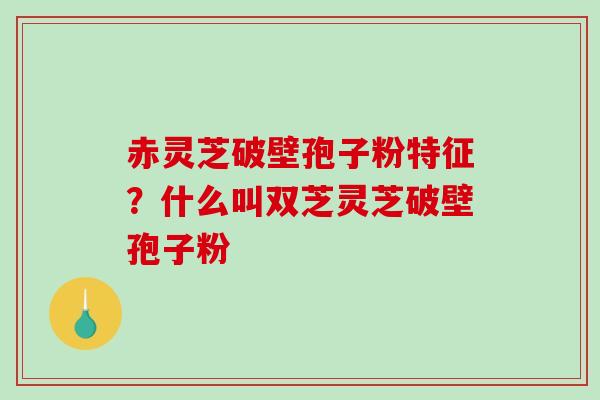 赤灵芝破壁孢子粉特征？什么叫双芝灵芝破壁孢子粉