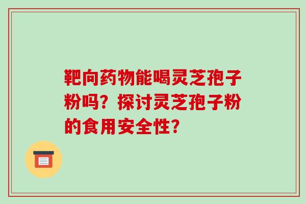 靶向能喝灵芝孢子粉吗？探讨灵芝孢子粉的食用安全性？