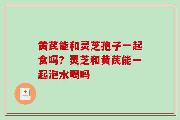 黄芪能和灵芝孢子一起食吗？灵芝和黄芪能一起泡水喝吗