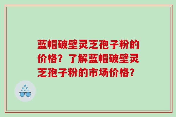 蓝帽破壁灵芝孢子粉的价格？了解蓝帽破壁灵芝孢子粉的市场价格？