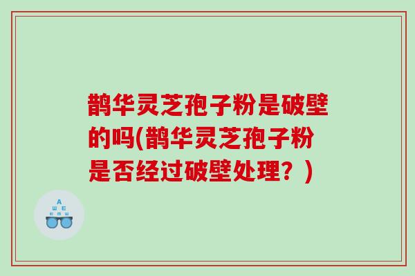 鹊华灵芝孢子粉是破壁的吗(鹊华灵芝孢子粉是否经过破壁处理？)
