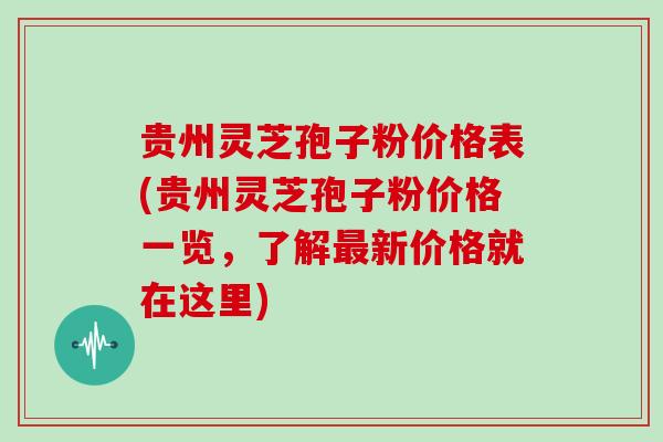 贵州灵芝孢子粉价格表(贵州灵芝孢子粉价格一览，了解新价格就在这里)