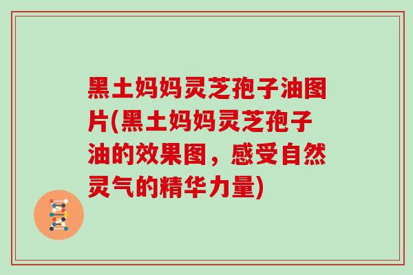 黑土妈妈灵芝孢子油图片(黑土妈妈灵芝孢子油的效果图，感受自然灵气的精华力量)
