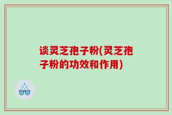 谈灵芝孢子粉(灵芝孢子粉的功效和作用)