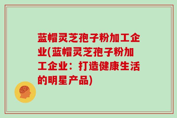蓝帽灵芝孢子粉加工企业(蓝帽灵芝孢子粉加工企业：打造健康生活的明星产品)