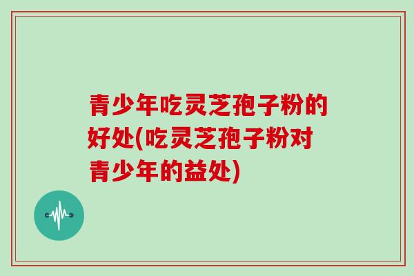 青少年吃灵芝孢子粉的好处(吃灵芝孢子粉对青少年的益处)
