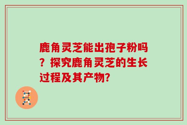 鹿角灵芝能出孢子粉吗？探究鹿角灵芝的生长过程及其产物？