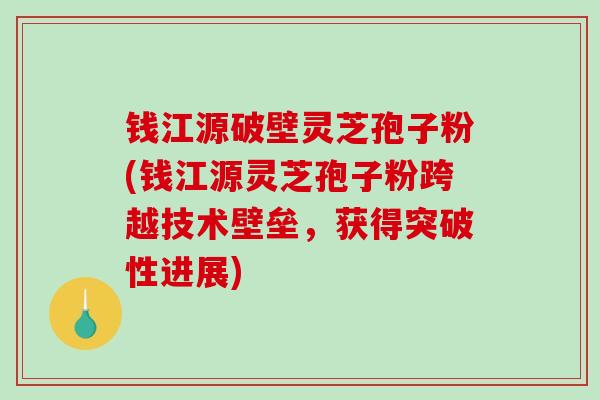 钱江源破壁灵芝孢子粉(钱江源灵芝孢子粉跨越技术壁垒，获得突破性进展)