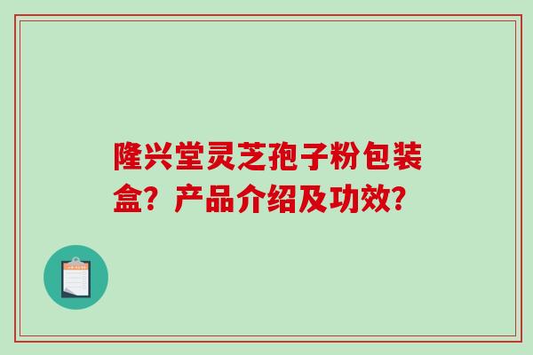 隆兴堂灵芝孢子粉包装盒？产品介绍及功效？