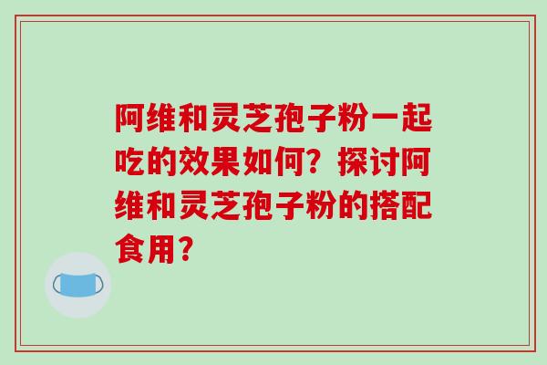 阿维和灵芝孢子粉一起吃的效果如何?探讨阿维和灵芝孢子粉的搭配食用? 阿维和灵芝孢子粉一起吃的效果如何?探讨阿维和灵芝孢子粉的搭配食用?