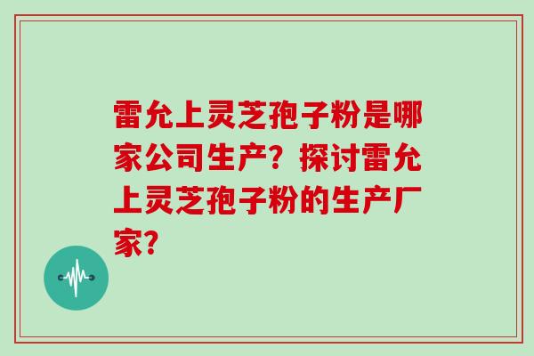 雷允上灵芝孢子粉是哪家公司生产？探讨雷允上灵芝孢子粉的生产厂家？