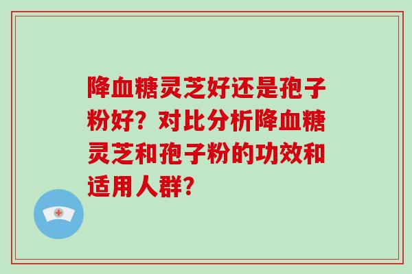 降灵芝好还是孢子粉好？对比分析降灵芝和孢子粉的功效和适用人群？