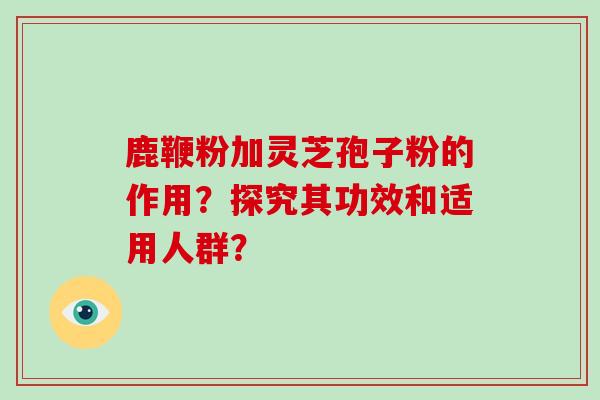 鹿鞭粉加灵芝孢子粉的作用？探究其功效和适用人群？
