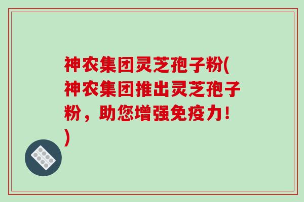 神农集团灵芝孢子粉(神农集团推出灵芝孢子粉，助您增强免疫力！)