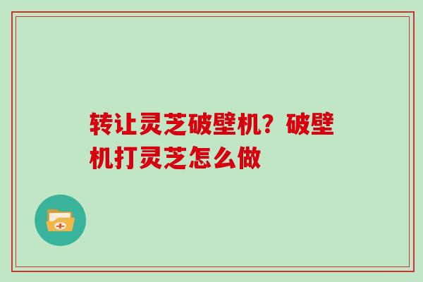 转让灵芝破壁机？破壁机打灵芝怎么做