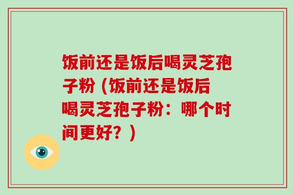 饭前还是饭后喝灵芝孢子粉 (饭前还是饭后喝灵芝孢子粉：哪个时间更好？)