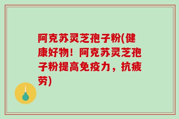 阿克苏灵芝孢子粉(健康好物！阿克苏灵芝孢子粉提高免疫力，)