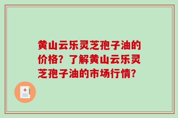 黄山云乐灵芝孢子油的价格？了解黄山云乐灵芝孢子油的市场行情？