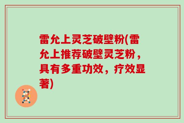 雷允上灵芝破壁粉(雷允上推荐破壁灵芝粉，具有多重功效，疗效显著)