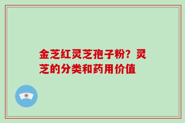 金芝红灵芝孢子粉?灵芝的分类和药用价值 金芝红灵芝孢子粉?灵芝的分类和药用价值