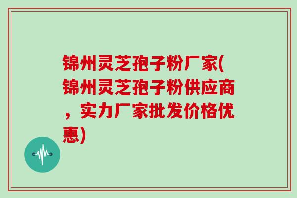 锦州灵芝孢子粉厂家(锦州灵芝孢子粉供应商，实力厂家批发价格优惠)