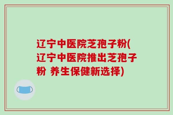 辽宁中医院芝孢子粉(辽宁中医院推出芝孢子粉 养生保健新选择)