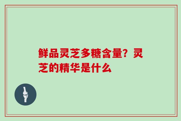 鲜品灵芝多糖含量?灵芝的精华是什么 鲜品灵芝多糖含量?灵芝的精华是什么