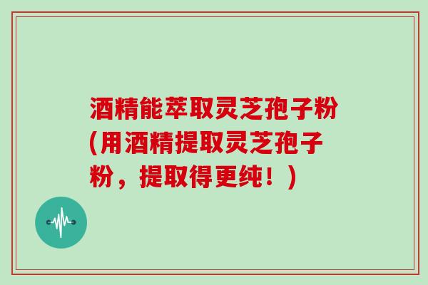 酒精能萃取灵芝孢子粉(用酒精提取灵芝孢子粉，提取得更纯！)