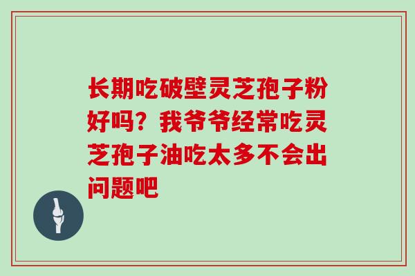长期吃破壁灵芝孢子粉好吗?我爷爷经常吃灵芝孢子油吃太多不会出问题吧 长期吃破壁灵芝孢子粉好吗?我爷爷经常吃灵芝孢子油吃太多不会出问题吧