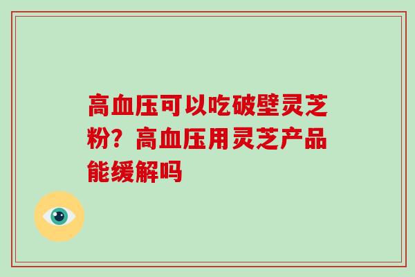 高可以吃破壁灵芝粉？高用灵芝产品能缓解吗