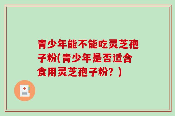青少年能不能吃灵芝孢子粉(青少年是否适合食用灵芝孢子粉?) 青少年能不能吃灵芝孢子粉(青少年是否适合食用灵芝孢子粉?)