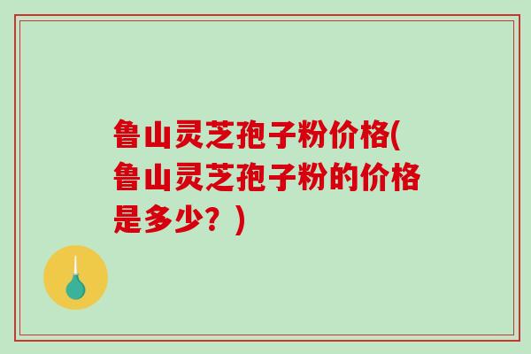 鲁山灵芝孢子粉价格(鲁山灵芝孢子粉的价格是多少?) 鲁山灵芝孢子粉价格(鲁山灵芝孢子粉的价格是多少?)