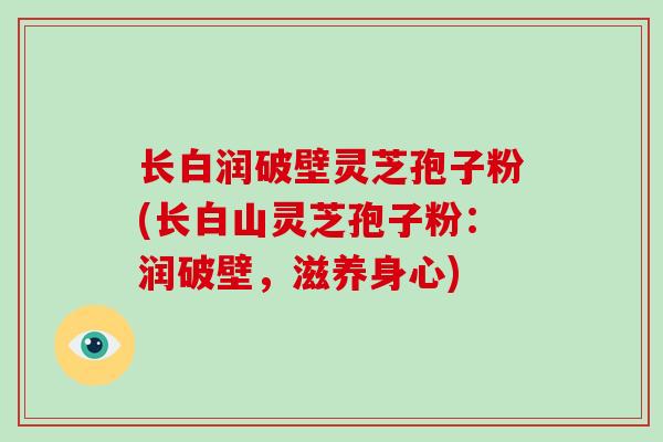 长白润破壁灵芝孢子粉(长白山灵芝孢子粉:润破壁,滋养身心) 长白润破壁灵芝孢子粉(长白山灵芝孢子粉:润破壁,滋养身心)