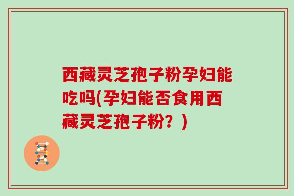 西藏灵芝孢子粉孕妇能吃吗(孕妇能否食用西藏灵芝孢子粉？)