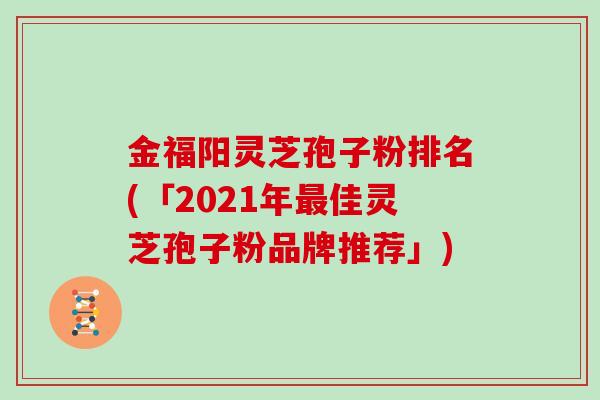 金福阳灵芝孢子粉排名(「2021年佳灵芝孢子粉品牌推荐」)