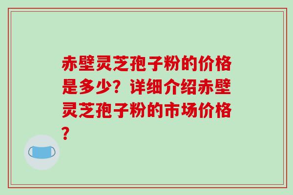 赤壁灵芝孢子粉的价格是多少？详细介绍赤壁灵芝孢子粉的市场价格？