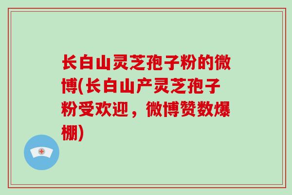 长白山灵芝孢子粉的微博(长白山产灵芝孢子粉受欢迎，微博赞数爆棚)